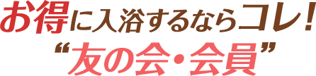 さらにお得に入浴するならコレ! “友の会・会員”